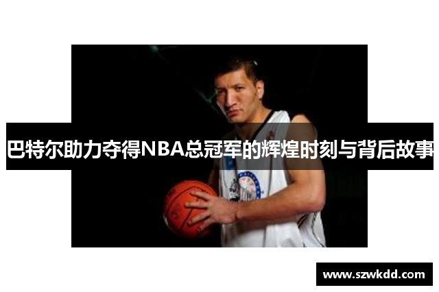 巴特尔助力夺得NBA总冠军的辉煌时刻与背后故事
