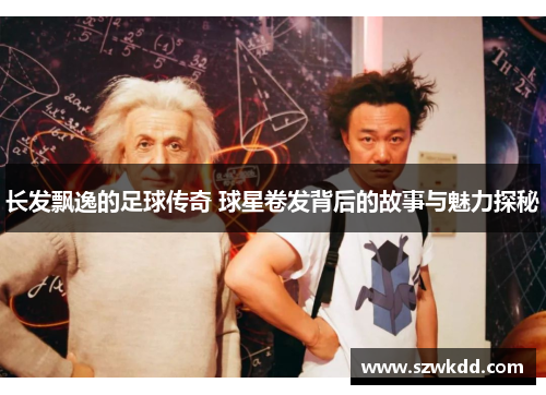 长发飘逸的足球传奇 球星卷发背后的故事与魅力探秘