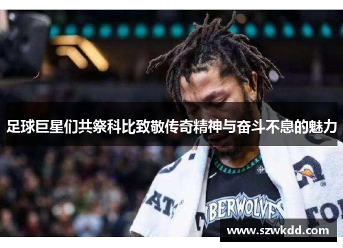 足球巨星们共祭科比致敬传奇精神与奋斗不息的魅力
