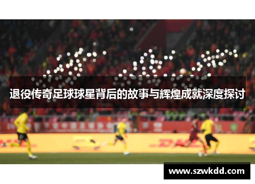 退役传奇足球球星背后的故事与辉煌成就深度探讨