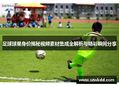 足球球星身价揭秘视频素材集成全解析与精彩瞬间分享