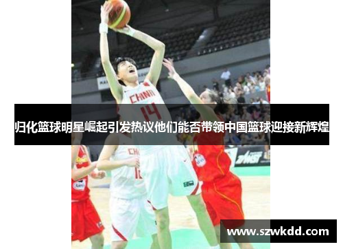 归化篮球明星崛起引发热议他们能否带领中国篮球迎接新辉煌