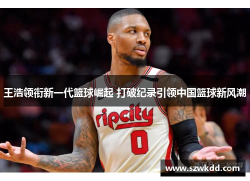 王浩领衔新一代篮球崛起 打破纪录引领中国篮球新风潮