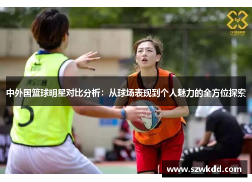 中外国篮球明星对比分析：从球场表现到个人魅力的全方位探索