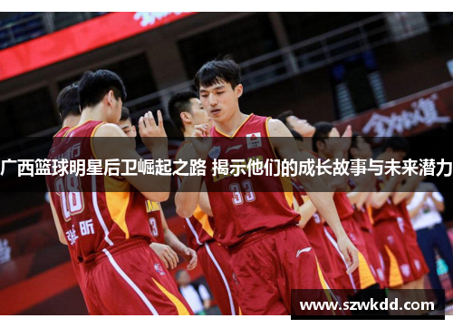 广西篮球明星后卫崛起之路 揭示他们的成长故事与未来潜力