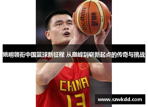 姚明领衔中国篮球新征程 从巅峰到崭新起点的传奇与挑战