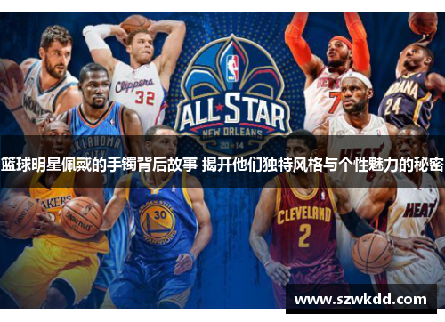 篮球明星佩戴的手镯背后故事 揭开他们独特风格与个性魅力的秘密