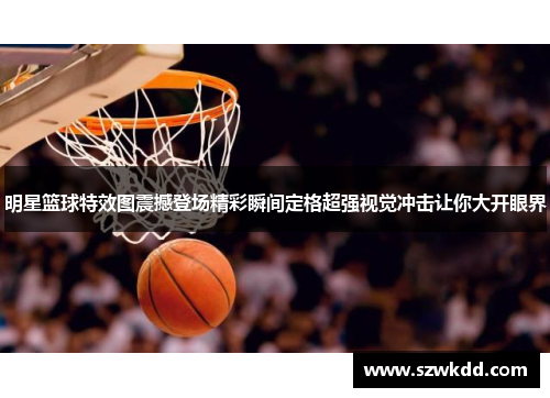 明星篮球特效图震撼登场精彩瞬间定格超强视觉冲击让你大开眼界