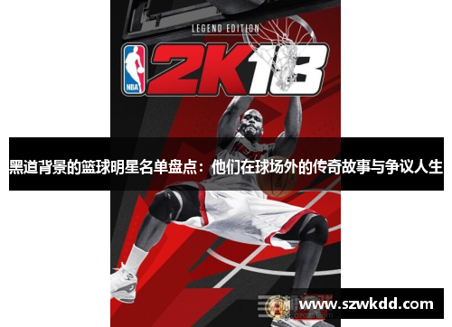 黑道背景的篮球明星名单盘点：他们在球场外的传奇故事与争议人生